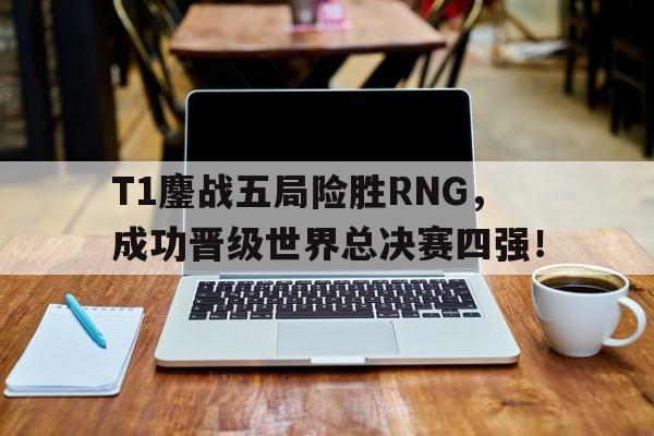 九游体育下载-T1鏖战五局险胜RNG，成功晋级世界总决赛四强！