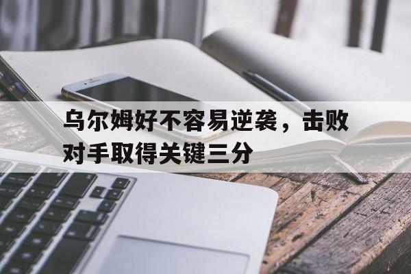 九游体育官网-乌尔姆好不容易逆袭，击败对手取得关键三分
