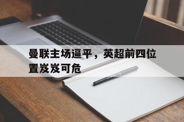 九游体育下载-曼联主场逼平，英超前四位置岌岌可危