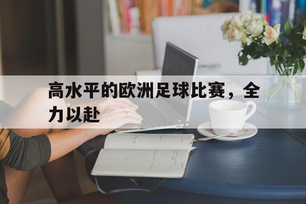 九游体育-高水平的欧洲足球比赛，全力以赴